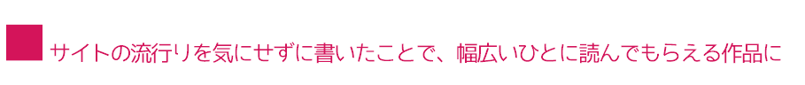 ■サイトの流行りを気にせずに書いたことで、幅広いひとに読んでもらえる作品に