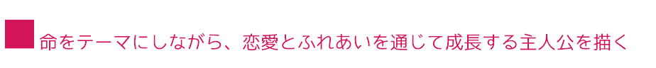 ■命をテーマにしながら、恋愛とふれあいを通じて成長する主人公を描く