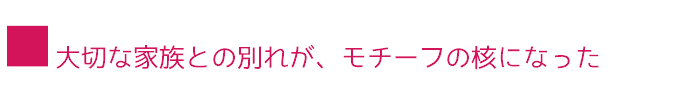 ■大切な家族との別れが、モチーフの核になった