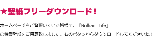 ★壁紙フリーダウンロード！
ホームページをご覧頂いている皆様に、『Brilliant Life』
の特製壁紙をご用意致しました。右のボタンからダウンロードしてくださいね！