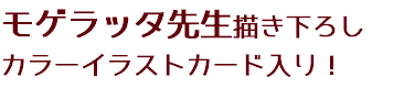 モゲラッタ先生描き下ろし
カラーイラストカード入り！